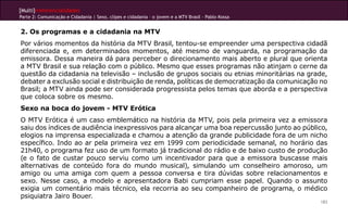 [Multi]rreferencialidades
Parte 2: Comunicação e Cidadania | Sexo, clipes e cidadania – o jovem e a MTV Brasil - Pablo Kossa


2. Os programas e a cidadania na MTV
Por vários momentos da história da MTV Brasil, tentou-se empreender uma perspectiva cidadã
diferenciada e, em determinados momentos, até mesmo de vanguarda, na programação da
emissora. Dessa maneira dá para perceber o direcionamento mais aberto e plural que orienta
a MTV Brasil e sua relação com o público. Mesmo que esses programas não atinjam o cerne da
questão da cidadania na televisão – inclusão de grupos sociais ou etnias minoritárias na grade,
debater a exclusão social e distribuição de renda, políticas de democratização da comunicação no
Brasil; a MTV ainda pode ser considerada progressista pelos temas que aborda e a perspectiva
que coloca sobre os mesmo.
Sexo na boca do jovem - MTV Erótica
O MTV Erótica é um caso emblemático na história da MTV, pois pela primeira vez a emissora
saiu dos índices de audiência inexpressivos para alcançar uma boa repercussão junto ao público,
elogios na imprensa especializada e chamou a atenção da grande publicidade fora de um nicho
específico. Indo ao ar pela primeira vez em 1999 com periodicidade semanal, no horário das
21h40, o programa fez uso de um formato já tradicional do rádio e de baixo custo de produção
(e o fato de custar pouco serviu como um incentivador para que a emissora buscasse mais
alternativas de conteúdo fora do mundo musical), simulando um conselheiro amoroso, um
amigo ou uma amiga com quem a pessoa conversa e tira dúvidas sobre relacionamentos e
sexo. Nesse caso, a modelo e apresentadora Babi cumpriam esse papel. Quando o assunto
exigia um comentário mais técnico, ela recorria ao seu companheiro de programa, o médico
psiquiatra Jairo Bouer.
                                                                                                     183
 