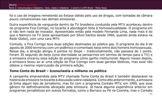 [Multi]rreferencialidades
Parte 2: Comunicação e Cidadania | Sexo, clipes e cidadania – o jovem e a MTV Brasil - Pablo Kossa


foi o uso de imagens remetendo ao êxtase obtido pelo uso de drogas, com tomadas de câmara
pouco convencionais nas demais emissoras.
Outra experiência de vanguarda dentro da TV brasileira conduzida pela MTV aconteceu dentro
do programa Fica Comigo, no tocante à abordagem feita à homossexualidade. O programa em
si não tem nada de inovador. Apresentado então pela modelo Fernanda Lima, nada mais é do
que o Namoro na TV (este apresentado por Sílvio Santos desde 1966, quando ainda estava na
Rede Globo), com uma cara MTV.
Contudo, o Fica Comigo teve duas edições destinadas ao público gay. O programa do dia 8 de
agosto de 2000 terminou com um polêmico e comentado beijo entre dois homens homossexuais.
Nesse dia, a atração atingiu 4 pontos no Ibope – tradicionalmente, não passava de 1 ponto.
Foram 35 segundo de beijo (uma eternidade se pensarmos em termos de tempo para a TV) e
a emissora encarou essa edição do programa como ganho institucional. Alguns meses depois,
a emissora levou ao ar uma edição do Fica Comigo com duas garotas lésbicas, mas esse não
obteve a mesma repercussão da primeira edição.
Tome Conta do Brasil – Iconoclastia e niilismo na política
A campanha empreendida pela MTV chamada Tome Conta do Brasil é também destacável na
história da emissora no tocante à discussão sobre cidadania. Como dito anteriormente, a emissora
já tinha algum tipo de jornalismo, mas foi com o programa Contato MTV, em 1999, que esse
gênero foi definitivamente abraçado pela emissora. Já havia alguma experiência anterior em
programas jornalísticos em outros formatos, como o Barraco ou Pé na Cozinha, mas o Contato
                                                                                                     185
 
