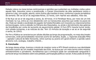 [Multi]rreferencialidades
Parte 2: Comunicação e Cidadania | Sexo, clipes e cidadania – o jovem e a MTV Brasil - Pablo Kossa


Debate coloca na mesa temas controversos e opiniões que sustentam as múltiplas visões sobre
aquele fato. Assuntos como a prostituição, o Cansei (movimento da elite paulistana contra o
governo Lula), corrupção, aborto, entre outros são trazidos à tona, conforme a pauta jornalística
da semana. Ele vai ao ar às segundas-feiras, 22 horas, com reprise aos sábados, meio dia.
O Na Rua vai ao ar de segunda a sexta, às 18 horas. A VJ Penélope Nova, por meio de um link
montado na rua, entra ao vivo debatendo com os transeuntes assuntos que estão na pauta do
dia. Pode ser desde o escândalo do jogador de futebol Ronaldo com travestis ou relacionamentos
extraconjugais, como a eleição na Câmara dos Deputados, ou ainda o derretimento das geleiras
da Greolândia por conta do aumento do aquecimento global. O Furo MTV mescla humor ácido,
com pitada nonsense, e as notícias do dia. Tem 15 minutos de duração e vai ao ar de segunda
a sexta, às 22h15.
Por fim o Pública se caracteriza por pílulas diluídas ao longo da programação, no meio dos breaks
comerciais, onde personalidades nacionais (como DJ Jamaika, Supla...), regionais (Claudão Pilha
– agitador cultural de Belo Horizonte, entre outros) ou jovens em geral emitem a opinião sobre
ativismo civil, ecologia, trabalho infantil...
3. Conclusão
Ao longo desse artigo, tivemos o intuito de mostrar como a MTV Brasil construiu sua identidade
nacional a partir de um modelo importado dos EUA, na busca por um meio termo entre música,
entretenimento e jornalismo. Acreditamos que a emissora pode ser considerada vanguarda e
ponta de lança nos debates sobre sexualidade, participação política e social. A discussão de temas
                                                                                                     187
 