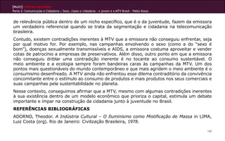 [Multi]rreferencialidades
Parte 2: Comunicação e Cidadania | Sexo, clipes e cidadania – o jovem e a MTV Brasil - Pablo Kossa


de relevância pública dentro de um nicho específico, que é o da juventude, fazem da emissora
um verdadeiro referencial quando se trata da segmentação e cidadania na telecomunicação
brasileira.
Contudo, existem contradições inerentes à MTV que a emissora não conseguiu enfrentar, seja
por qual motivo for. Por exemplo, nas campanhas envolvendo o sexo (como a do “sexo é
bom”), doenças sexualmente transmissíveis e AIDS, a emissora costuma aproveitar e vender
cotas de patrocínio a empresas de preservativos. Além disso, outro ponto em que a emissora
não conseguiu driblar uma contradição inerente é no tocante ao consumo sustentável. O
meio ambiente e a ecologia sempre foram bandeiras caras às campanhas da MTV. Um dos
pontos mais questionáveis do mundo contemporâneo e que mais agridem o meio ambiente é o
consumismo desenfreado. A MTV ainda não enfrentou esse dilema contraditório da convivência
concomitante entre o estímulo ao consumo de produtos e mais produtos nos seus comerciais e
suas campanhas pela sustentabilidade no planeta.
Nesse contexto, conseguimos afirmar que a MTV, mesmo com algumas contradições inerentes
à sua existência dentro de um modelo econômico que prioriza o capital, estimula um debate
importante e ímpar na construção da cidadania junto à juventude no Brasil.
REFERÊNCIAS BIBLIOGRÁFICAS
ADORNO, Theodor. A Indústria Cultural – O Iluminismo como Mistificação de Massa in LIMA,
Luiz Costa (org). Rio de Janeiro: Civilização Brasileira, 1978.

                                                                                                     188
 