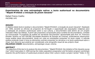 [Multi]rreferencialidades
Parte 2: Comunicação e Cidadania | Experimentos de uma antropologia nativa: o texto audiovisual no documentário “Wapté M’nhõnõ: a
iniciação do jovem Xavante” - Rafael Franco Coelho


Experimentos de uma antropologia nativa: o texto audiovisual no documentário
“Wapté M’nhõnõ: a iniciação do jovem Xavante”
Rafael Franco Coelho
FACOMB/ UFG



RESUMO
O objetivo deste texto é analisar o documentário “Wapté M’nhõnõ: a iniciação do jovem Xavante”. Realizado
em 1999, durante as oficinas do programa de formação e capacitação das populações indígenas para
a realização de produtos audiovisuais sobre a sua cultura, o documentário está dentro de um projeto
intitulado Vídeo nas Aldeias. A partir das propostas e proposições para a análise de documentários, contidas
na comunicação “A propósito da análise de narrativas documentais” apresentada pelo Prof. Dr. Francisco
Elinaldo Teixeira na VIII SOCINE (Sociedade Brasileira de Estudos de Cinema), pretendemos desenvolver
nossa análise deste documentário, tendo em vista as orientações presentes no texto citado. A referida
análise pretende trazer à tona os elementos centrais presentes na narrativa e no texto audiovisual sobre o
ritual, num discurso que poderia ser considerado uma etnografia visual de seu próprio ritual.
PALAVRAS-CHAVE: documentário, antropologia visual, cinema.

ABSTRACT
The objective of this text is to analyze the documentary: “Wapté M’nhõnõ: the initiation of the Xavante young
man” which took place in 1999 during the indian population preparation and formation program workshops
towards the performance of audiovisual products about their culture inside a project named “Video in the
                                                                                                                                    190
 