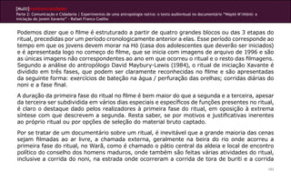 [Multi]rreferencialidades
Parte 2: Comunicação e Cidadania | Experimentos de uma antropologia nativa: o texto audiovisual no documentário “Wapté M’nhõnõ: a
iniciação do jovem Xavante” - Rafael Franco Coelho


Podemos dizer que o filme é estruturado a partir de quatro grandes blocos ou das 3 etapas do
ritual, precedidas por um período cronologicamente anterior a elas. Esse período corresponde ao
tempo em que os jovens devem morar na Hö (casa dos adolescentes que deverão ser iniciados)
e é apresentada logo no começo do filme, que se inicia com imagens de arquivo de 1996 e são
as únicas imagens não correspondentes ao ano em que ocorreu o ritual e o resto das filmagens.
Segundo a análise do antropólogo David Maybury-Lewis (1984), o ritual de iniciação Xavante é
dividido em três fases, que podem ser claramente reconhecidas no filme e são apresentadas
da seguinte forma: exercícios de bateção na água / perfuração das orelhas; corridas diárias do
noni e a fase final.
A duração da primeira fase do ritual no filme é bem maior do que a segunda e a terceira, apesar
da terceira ser subdividida em vários dias especiais e específicos de funções presentes no ritual,
é claro o destaque dado pelos realizadores à primeira fase do ritual, em oposição à extrema
síntese com que descrevem a segunda. Resta saber, se por motivos e justificativas inerentes
ao próprio ritual ou por opções de seleção do material bruto captado.
Por se tratar de um documentário sobre um ritual, é inevitável que a grande maioria das cenas
sejam filmadas ao ar livre, a chamada externa, geralmente na beira do rio onde acorreu a
primeira fase do ritual, no Warã, como é chamado o pátio central da aldeia e local de encontro
político do conselho dos homens maduros, onde também são feitas várias atividades do ritual,
inclusive a corrida do noni, na estrada onde ocorreram a corrida de tora de buriti e a corrida
                                                                                                                                    193
 