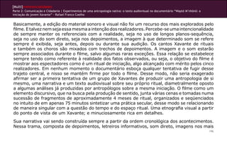 [Multi]rreferencialidades
Parte 2: Comunicação e Cidadania | Experimentos de uma antropologia nativa: o texto audiovisual no documentário “Wapté M’nhõnõ: a
iniciação do jovem Xavante” - Rafael Franco Coelho


Basicamente, a edição do material sonoro e visual não foi um recurso dos mais explorados pelo
filme. E talvez nem seja essa mesma a intenção dos realizadores. Percebe-se uma intencionalidade
de sempre manter os referenciais com a realidade, seja no uso de longos planos-sequência,
seja no uso do som direto, seja nos depoimentos, a imagem à que determinado som se refere
sempre é exibida, seja antes, depois ou durante sua audição. Os cantos Xavante de rituais
e também os choros são mixados com trechos de depoimentos. A imagem e o som estarão
sempre associados durante o filme, salvo algumas raras exceções. Essa relação se estabelece
sempre tendo como referente à realidade dos fatos observados, ou seja, o objetivo do filme é
mostrar aos espectadores como é um ritual de iniciação, algo alcançado com mérito pelos cinco
realizadores. Em nenhum momento o documentário esboça qualquer tentativa de fugir desse
trajeto central, e nisso se mantém firme por todo o filme. Desse modo, não seria exagerado
afirmar ser a primeira tentativa de um grupo de Xavantes de produzir uma antropologia de si
mesmo, uma narrativa e um texto audiovisual sobre seu próprio ritual, diametralmente oposto
a algumas análises já produzidas por antropólogos sobre a mesma iniciação. O filme como um
elemento discursivo, que na busca pela produção de sentido, junta várias cenas e tomadas numa
sucessão de fragmentos de aproximadamente 4 meses de ritual, organizados e seqüenciados
no intuito de em apenas 75 minutos sintetizar uma prática secular, desse modo se relacionando
de maneira singular com a questão do tempo e do espaço ritual. Uma etnografia visual a partir
do ponto de vista de um Xavante; e minuciosamente rica em detalhes.
Sua narrativa vai sendo construída sempre a partir da ordem cronológica dos acontecimentos.
Nessa trama, composta de depoimentos, letreiros informativos, som direto, imagens nos mais
                                                                                                                                    196
 