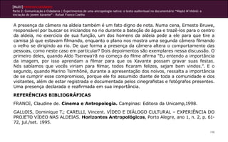 [Multi]rreferencialidades
Parte 2: Comunicação e Cidadania | Experimentos de uma antropologia nativa: o texto audiovisual no documentário “Wapté M’nhõnõ: a
iniciação do jovem Xavante” - Rafael Franco Coelho


A presença da câmera na aldeia também é um fato digno de nota. Numa cena, Ernesto Bruwe,
responsável por buscar os iniciandos no rio durante a bateção de água e trazê-los para o centro
da aldeia, no exercício de sua função, um dos homens da aldeia pede a ele para que tire a
camisa já que estavam filmando, enquanto o plano nos mostra uma segunda câmera filmando
o velho se dirigindo ao rio. De que forma a presença da câmera altera o comportamento das
pessoas, como neste caso em particular? Dois depoimentos são exemplares nessa discussão. O
primeiro deles, quando Aldo Tserewa’rã no começo do filme afirma “Eu entendo a importância
da imagem, por isso aprendam a filmar para que os Xavante possam gravar suas festas.
Nós sabíamos que vocês viriam para filmar, todos ficaram felizes, sejam bem vindos.”. E o
segundo, quando Marino Tsimhõné, durante a apresentação dos noivos, ressalta a importância
de se cumprir esse compromisso, porque ele foi assumido diante de toda a comunidade e dos
visitantes, além de estar registrada e documentada pelos cinegrafistas e fotógrafos presentes.
Uma presença declarada e reafirmada em sua importância.
REFERÊNCIAS BIBLIOGRÁFICAS
FRANCE, Claudine de. Cinema e Antropologia. Campinas: Editora da Unicamp,1998.
GALLOIS, Dominique T.; CARELLI, Vincent. VÍDEO E DIÁLOGO CULTURAL – EXPERIÊNCIA DO
PROJETO VÍDEO NAS ALDEIAS. Horizontes Antropológicos, Porto Alegre, ano 1, n. 2, p. 61-
72, jul./set. 1995.

                                                                                                                                    198
 