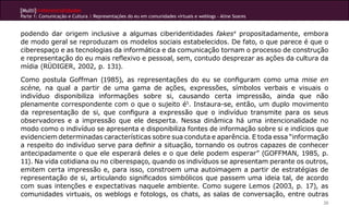 [Multi]rreferencialidades
Parte 1: Comunicação e Cultura | Representações do eu em comunidades virtuais e weblogs - Aline Soares


podendo dar origem inclusive a algumas ciberidentidades fakes4 propositadamente, embora
de modo geral se reproduzam os modelos sociais estabelecidos. De fato, o que parece é que o
ciberespaço e as tecnologias da informática e da comunicação tornam o processo de construção
e representação do eu mais reflexivo e pessoal, sem, contudo desprezar as ações da cultura da
mídia (RÜDIGER, 2002, p. 131).

Como postula Goffman (1985), as representações do eu se configuram como uma mise en
scène, na qual a partir de uma gama de ações, expressões, símbolos verbais e visuais o
indivíduo disponibiliza informações sobre si, causando certa impressão, ainda que não
plenamente correspondente com o que o sujeito é5. Instaura-se, então, um duplo movimento
da representação de si, que configura a expressão que o indivíduo transmite para os seus
observadores e a impressão que ele desperta. Nessa dinâmica há uma intencionalidade no
modo como o indivíduo se apresenta e disponibiliza fontes de informação sobre si e indícios que
evidenciem determinadas características sobre sua conduta e aparência. E toda essa “informação
a respeito do indivíduo serve para definir a situação, tornando os outros capazes de conhecer
antecipadamente o que ele esperará deles e o que dele podem esperar” (GOFFMAN, 1985, p.
11). Na vida cotidiana ou no ciberespaço, quando os indivíduos se apresentam perante os outros,
emitem certa impressão e, para isso, constroem uma autoimagem a partir de estratégias de
representação de si, articulando significados simbólicos que passem uma ideia tal, de acordo
com suas intenções e expectativas naquele ambiente. Como sugere Lemos (2003, p. 17), as
comunidades virtuais, os weblogs e fotologs, os chats, as salas de conversação, entre outras
                                                                                                         20
 