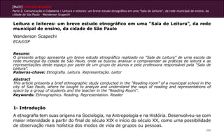 [Multi]rreferencialidades
Parte 2: Comunicação e Cidadania | Leitura e leitores: um breve estudo etnográfico em uma “Sala de Leitura”, da rede municipal de ensino, da
cidade de São Paulo - Wanderson Scapechi


Leitura e leitores: um breve estudo etnográfico em uma “Sala de Leitura”, da rede
municipal de ensino, da cidade de São Paulo
Wanderson Scapechi
ECA/USP


Resumo
O presente artigo apresenta um breve estudo etnográfico realizado na “Sala de Leitura” de uma escola da
rede municipal da cidade de São Paulo, onde se buscou analisar e compreender as práticas de leitura e as
representações deste espaço por parte de um grupo de alunos e pela professora responsável pela “Sala de
Leitura”.
Palavras-chave: Etnografia. Leitura. Representação. Leitor
Abstract
This article presents a brief ethnographic study conducted in the “Reading room” of a municipal school in the
city of Sao Paulo, where he sought to analyze and understand the ways of reading and representations of
space by a group of students and the teacher in the “Reading Room”.
Keywords: Ethnographics. Reading. Representation. Reader


1- Introdução
A etnografia tem suas origens na Sociologia, na Antropologia e na História. Desenvolveu-se com
maior intensidade a partir do final do século XIX e início do século XX, como uma possibilidade
de observação mais holística dos modos de vida de grupos ou pessoas.
                                                                                                                                          200
 