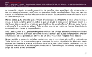 [Multi]rreferencialidades
Parte 2: Comunicação e Cidadania | Leitura e leitores: um breve estudo etnográfico em uma “Sala de Leitura”, da rede municipal de ensino, da
cidade de São Paulo - Wanderson Scapechi


A etnografia estuda preponderantemente os padrões mais previsíveis do pensamento e
comportamentos humanos manifestos em sua rotina diária; estuda ainda os fatos e/ou eventos
menos previsíveis ou manifestados particularmente em determinado contexto interativo entre
as pessoas ou grupos.

Mattos (2001, p.4), entende que a “maior preocupação da etnografia é obter uma descrição
densa, a mais completa possível, sobre o que um grupo e pessoas em particular fazem e o
significado das perspectivas imediatas que eles têm e do que eles fazem”. Dito de outra forma,
a etnografia é a escrita do visível. Pode-se dizer que só se realiza se houver disposição do
pesquisador em chegar a novos achados.

Para Geertz (1989, p.15), praticar etnografia consiste “em um tipo de esforço intelectual que ele
representa: um risco elaborado para uma descrição densa”, pois busca compreender e analisar
detalhes que só são perceptíveis através de um olhar focado nas relações micro-sociais.

Nesse sentido, o presente trabalho consiste em um breve estudo etnográfico realizado na
“Sala de Leitura” de uma escola da rede municipal de ensino, da cidade de São Paulo, onde
procuramos observar e analisar a dinâmica deste espaço em seu cotidiano, tendo como foco os
aspectos relacionados à aprendizagem da leitura e a representação feita deste local para um
grupo de alunos e uma professora.


                                                                                                                                          201
 