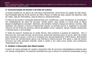[Multi]rreferencialidades
Parte 2: Comunicação e Cidadania | Leitura e leitores: um breve estudo etnográfico em uma “Sala de Leitura”, da rede municipal de ensino, da
cidade de São Paulo - Wanderson Scapechi


2- Caracterização da Escola e da Sala de Leitura
A escola localiza-se no bairro de Vila Nova Cachoeirinha, Zona Norte da cidade de São Paulo.
Sua fundação data de 24 de Janeiro de 1963. Possui 14 salas de aula, quadra de esportes, sala
de vídeo, sala de informática, sala de leitura e estacionamento.
O entorno da escola é composto basicamente por residências, cujos moradores se constituem
em trabalhadores do setor de serviços. Sendo assim, essa escola é o local onde os filhos
desses trabalhadores estudam. Ademais, ela também recebe crianças de bairros vizinhos. Não
obstante, ela oferece o ensino fundamental regular no período diurno e suplência no período
noturno, já nos finais de semana, oferta atividades como: capoeira, dança, futebol, artesanato
e idiomas para a comunidade.
A “Sala de Leitura” localiza-se no andar térreo, bem próximo à quadra de esportes. Tem a
estrutura de uma sala de aula convencional, possuindo estantes para os livros, além de mesas
para estudos em grupo. O acervo é composto por aproximadamente 3.000 títulos, distribuídos
entre livros de conhecimento geral e de literatura infanto-juvenil. Em geral, a sala de leitura
funciona nos três períodos (manhã, tarde e noite) e em cada turno existe uma professora
responsável por ela.
3- Análise e Discussão das Observações
A partir de nossa entrada em campo e lançando mão de recursos metodológicos próprios para
um estudo etnográfico, foi possível constatarmos que a leitura no ambiente pesquisado possui
                                                                                                                                          202
 