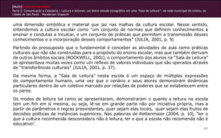[Multi]rreferencialidades
Parte 2: Comunicação e Cidadania | Leitura e leitores: um breve estudo etnográfico em uma “Sala de Leitura”, da rede municipal de ensino, da
cidade de São Paulo - Wanderson Scapechi


uma dimensão simbólica e material que jaz nas malhas da cultura escolar. Nesse sentido,
entendemos a cultura escolar como “um conjunto de normas que definem conhecimentos a
ensinar e condutas a inculcar, e um conjunto de práticas que permitem a transmissão desses
conhecimentos e a incorporação desses comportamentos” (JULIA, 2001, p. 9)
Partindo do pressuposto que o fundamental é conceber as atividades de aula como práticas
culturais que não são construídas para o propósito do ensino escolar, mas que também derivam
de outros âmbitos sociais (ROCKWELL, 2001), o comportamento dos alunos na “Sala de Leitura”
se apresentava muitas vezes como um reflexo de valores individuais que são operados através
de “transferências culturais” (JULIA, 2001, p. 37).
Da mesma forma, a “Sala de Leitura” nesta escola é um espaço de múltiplas expressões
do comportamento humano, uma vez que o cenário e seus atores demonstram dinâmicas
particulares dentro de um coletivo marcado por relações de poderes que se estabelecem entre
os pares.
Os modos de leitura tal como se apresentaram, demonstraram o quanto a leitura na escola
tem um fim em si mesma, ou seja, lê-se em grande parte não por iniciativa própria, mas a
partir de parâmetros e regras preexistentes, quer sejam elas locais, quer sejam elas frutos de
decisões políticas de instâncias superiores. Nas palavras de Rettenmaier (2004, p. 10), “ler o
que a cultura reconhecida desconsidera não é leitura, ler o que a escola não recomenda não é
educativo”.
                                                                                                                                          203
 