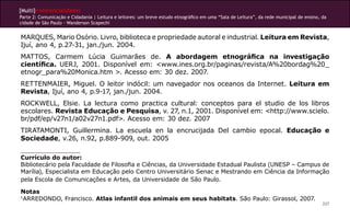 [Multi]rreferencialidades
Parte 2: Comunicação e Cidadania | Leitura e leitores: um breve estudo etnográfico em uma “Sala de Leitura”, da rede municipal de ensino, da
cidade de São Paulo - Wanderson Scapechi


MARQUES, Mario Osório. Livro, biblioteca e propriedade autoral e industrial. Leitura em Revista,
Ijuí, ano 4, p.27-31, jan./jun. 2004.
MATTOS, Carmem Lúcia Guimarães de. A abordagem etnográfica na investigação
científica. UERJ, 2001. Disponível em: <www.ines.org.br/paginas/revista/A%20bordag%20_
etnogr_para%20Monica.htm >. Acesso em: 30 dez. 2007.
RETTENMAIER, Miguel. O leitor indócil: um navegador nos oceanos da Internet. Leitura em
Revista, Ijuí, ano 4, p.9-17, jan./jun. 2004.
ROCKWELL, Elsie. La lectura como practica cultural: conceptos para el studio de los libros
escolares. Revista Educação e Pesquisa, v. 27, n.1, 2001. Disponível em: <http://www.scielo.
br/pdf/ep/v27n1/a02v27n1.pdf>. Acesso em: 30 dez. 2007
TIRATAMONTI, Guillermina. La escuela en la encrucijada Del cambio epocal. Educação e
Sociedade, v.26, n.92, p.889-909, out. 2005

Currículo do autor:
Bibliotecário pela Faculdade de Filosofia e Ciências, da Universidade Estadual Paulista (UNESP – Campus de
Marília), Especialista em Educação pelo Centro Universitário Senac e Mestrando em Ciência da Informação
pela Escola de Comunicações e Artes, da Universidade de São Paulo.

Notas
1
  ARREDONDO, Francisco. Atlas infantil dos animais em seus habitats. São Paulo: Girassol, 2007.
                                                                                                                                          207
 
