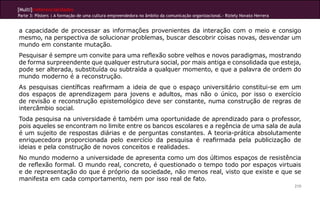 [Multi]rreferencialidades
Parte 3: Pôsters | A formação de uma cultura empreendedora no âmbito da comunicação organizacional.- Riziely Novato Herrera


a capacidade de processar as informações provenientes da interação com o meio e consigo
mesmo, na perspectiva de solucionar problemas, buscar descobrir coisas novas, desvendar um
mundo em constante mutação.
Pesquisar é sempre um convite para uma reflexão sobre velhos e novos paradigmas, mostrando
de forma surpreendente que qualquer estrutura social, por mais antiga e consolidada que esteja,
pode ser alterada, substituída ou subtraída a qualquer momento, e que a palavra de ordem do
mundo moderno é a reconstrução.
As pesquisas científicas reafirmam a ideia de que o espaço universitário constitui-se em um
dos espaços de aprendizagem para jovens e adultos, mas não o único, por isso o exercício
de revisão e reconstrução epistemológico deve ser constante, numa construção de regras de
intercâmbio social.
Toda pesquisa na universidade é também uma oportunidade de aprendizado para o professor,
pois aqueles se encontram no limite entre os bancos escolares e a regência de uma sala de aula
é um sujeito de respostas diárias e de perguntas constantes. A teoria-prática absolutamente
enriquecedora proporcionada pelo exercício da pesquisa é reafirmada pela publicização de
ideias e pela construção de novos conceitos e realidades.
No mundo moderno a universidade de apresenta como um dos últimos espaços de resistência
de reflexão formal. O mundo real, concreto, é questionado o tempo todo por espaços virtuais
e de representação do que é próprio da sociedade, não menos real, visto que existe e que se
manifesta em cada comportamento, nem por isso real de fato.
                                                                                                                              210
 