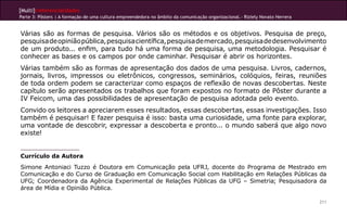 [Multi]rreferencialidades
Parte 3: Pôsters | A formação de uma cultura empreendedora no âmbito da comunicação organizacional.- Riziely Novato Herrera


Várias são as formas de pesquisa. Vários são os métodos e os objetivos. Pesquisa de preço,
pesquisa de opinião pública, pesquisa científica, pesquisa de mercado, pesquisa de desenvolvimento
de um produto... enfim, para tudo há uma forma de pesquisa, uma metodologia. Pesquisar é
conhecer as bases e os campos por onde caminhar. Pesquisar é abrir os horizontes.
Várias também são as formas de apresentação dos dados de uma pesquisa. Livros, cadernos,
jornais, livros, impressos ou eletrônicos, congressos, seminários, colóquios, feiras, reuniões
de toda ordem podem se caracterizar como espaços de reflexão de novas descobertas. Neste
capítulo serão apresentados os trabalhos que foram expostos no formato de Pôster durante a
IV Feicom, uma das possibilidades de apresentação de pesquisa adotada pelo evento.
Convido os leitores a apreciarem esses resultados, essas descobertas, essas investigações. Isso
também é pesquisar! E fazer pesquisa é isso: basta uma curiosidade, uma fonte para explorar,
uma vontade de descobrir, expressar a descoberta e pronto... o mundo saberá que algo novo
existe!


Currículo da Autora
Simone Antoniaci Tuzzo é Doutora em Comunicação pela UFRJ, docente do Programa de Mestrado em
Comunicação e do Curso de Graduação em Comunicação Social com Habilitação em Relações Públicas da
UFG; Coordenadora da Agência Experimental de Relações Públicas da UFG – Simetria; Pesquisadora da
área de Mídia e Opinião Pública.

                                                                                                                              211
 