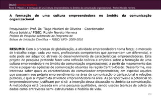 [Multi]rreferencialidades
Parte 3: Pôsters | A formação de uma cultura empreendedora no âmbito da comunicação organizacional.- Riziely Novato Herrera


A formação de                   uma        cultura        empreendedora                no      âmbito        da      comunicação
organizacional


Pesquisador: Prof. Dr. Tiago Mainieri de Oliveira - Coordenador
Aluna bolsista/ PIBIC: Riziely Novato Herrera
Projeto de Pesquisa submetido ao Programa de
Bolsas de Iniciação Científica – PIBIC/ UFG- 2009-2010


RESUMO: Com o processo de globalização, a atividade empreendedora toma força; o mercado
de trabalho exige, cada vez mais, profissionais competentes que apresentem um diferencial, e
este pode ser adquirido através do desenvolvimento de características empreendedoras. Este
projeto de pesquisa pretende fazer uma reflexão teórica e empírica sobre a formação de uma
cultura empreendedora no âmbito da comunicação organizacional, a partir do mapeamento das
micro e pequenas agências de comunicação atuantes na região Centro-Oeste. Dessa forma, nos
interessa saber quais as características do comunicador-empreendedor, em especial aqueles
que possuem seu próprio empreendimento na área de comunicação organizacional e relações
públicas, e qual o impacto da atividade empreendedora na área. As perspectivas e o potencial do
empreendedorismo justificam por si só a inserção dessa discussão no âmbito da comunicação.
A metodologia está baseada em uma pesquisa qualitativa, sendo usadas técnicas de coleta de
dados como entrevistas semi-estruturadas e história de vida.
                                                                                                                              212
 