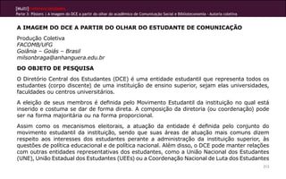 [Multi]rreferencialidades
Parte 3: Pôsters | A imagem do DCE a partir do olhar do acadêmico de Comunicação Social e Biblioteconomia - Autoria coletiva


A IMAGEM DO DCE A PARTIR DO OLHAR DO ESTUDANTE DE COMUNICAÇÃO
Produção Coletiva
FACOMB/UFG
Goiânia – Goiás – Brasil
milsonbraga@anhanguera.edu.br
DO OBJETO DE PESQUISA
O Diretório Central dos Estudantes (DCE) é uma entidade estudantil que representa todos os
estudantes (corpo discente) de uma instituição de ensino superior, sejam elas universidades,
faculdades ou centros universitários.
A eleição de seus membros é definida pelo Movimento Estudantil da instituição no qual está
inserido e costuma se dar de forma direta. A composição da diretoria (ou coordenação) pode
ser na forma majoritária ou na forma proporcional.
Assim como os mecanismos eleitorais, a atuação da entidade é definida pelo conjunto do
movimento estudantil da instituição, sendo que suas áreas de atuação mais comuns dizem
respeito aos interesses dos estudantes perante a administração da instituição superior, às
questões de política educacional e de política nacional. Além disso, o DCE pode manter relações
com outras entidades representativas dos estudantes, como a União Nacional dos Estudantes
(UNE), União Estadual dos Estudantes (UEEs) ou a Coordenação Nacional de Luta dos Estudantes
                                                                                                                               213
 