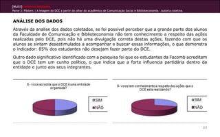 [Multi]rreferencialidades
Parte 3: Pôsters | A imagem do DCE a partir do olhar do acadêmico de Comunicação Social e Biblioteconomia - Autoria coletiva


ANÁLISE DOS DADOS
Através da analise dos dados coletados, se foi possível perceber que a grande parte dos alunos
da Faculdade de Comunicação e Biblioteconomia não tem conhecimento a respeito das ações
realizadas pelo DCE, pois não há uma divulgação correta destas ações, fazendo com que os
alunos se sintam desestimulados a acompanhar e buscar essas informações, o que demonstra
o indicador: 85% dos estudantes não desejam fazer parte do DCE.
Outro dado significativo identificado com a pesquisa foi que os estudantes da Facomb acreditam
que o DCE tem um cunho político, o que indica que a forte influencia partidária dentro da
entidade e junto aos seus integrantes.




                                                                                                                               215
 