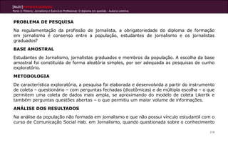 [Multi]rreferencialidades
Parte 3: Pôsters| Jornalismo e Exercício Profissional: O diploma em questão - Autoria coletiva



PROBLEMA DE PESQUISA
Na regulamentação da profissão de jornalista, a obrigatoriedade do diploma de formação
em jornalismo é consenso entre a população, estudantes de jornalismo e os jornalistas
graduados?
BASE AMOSTRAL
Estudantes de Jornalismo, jornalistas graduados e membros da população. A escolha da base
amostral foi constituída de forma aleatória simples, por ser adequada as pesquisas de cunho
exploratório.
METODOLOGIA
De característica exploratória, a pesquisa foi elaborada e desenvolvida a partir do instrumento
de coleta – questionário – com perguntas fechadas (dicotômicas) e de múltipla escolha – o que
permitem uma coleta de dados mais ampla, se aproximando do modelo de coleta Likertk e
também perguntas questões abertas – o que permitiu um maior volume de informações.
ANÁLISE DOS RESULTADOS
Na análise da população não formada em jornalismo e que não possui vínculo estudantil com o
curso de Comunicação Social Hab. em Jornalismo, quando questionada sobre o conhecimento

                                                                                                 218
 