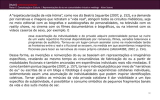 [Multi]rreferencialidades
Parte 1: Comunicação e Cultura | Representações do eu em comunidades virtuais e weblogs - Aline Soares


A “espetacularização da vida íntima”, como nos diz Beatriz Jaguaribe (2007, p. 152), e a demanda
por narrativas e imagens que retratam a “vida real”, atingem todos os circuitos midiáticos, seja
no meio editorial com as biografias e autobiografias de personalidades, na televisão com os
reality shows, no cinema com os filmes documentários e biográficos, ou na internet com os
vídeos caseiros de sexo, por exemplo. E
                  essa exacerbação da individualidade e do privado adquire potencialidade porque se nutre
                  de um vasto repertório ficcional disponibilizado por romances, filmes, seriados televisivos e
                  programas de auditório. Tornou-se um lugar-comum assinalar como na modernidade tardia
                  as fronteiras entre o real e o ficcional se esvaem, na medida em que assimilamos imaginários
                  ficcionais para tecer as narrativas do nosso próprio cotidiano (JAGUARIBE, 2007, p. 154).

Dessa forma, as invenções e reinvenções do eu se baseiam em representações e imaginários
específicos, revelando ao mesmo tempo as circunstâncias de fabricação do eu a partir de
modalidades ficcionais e também ancoradas em experiências individuais reais não mediadas. E
como também pontua Jaguaribe (2007, p. 157), tornar o individual público por meio de “narrativas
do eu” ou escritas de si em blogs e fotoblogs é expor as experiências cotidianas individuais,
sedimentando assim uma acumulação de individualidades que podem inspirar identificações
coletivas. Tornar público as minúcias da vida privada cotidiana é dar visibilidade a um tipo
específico de subjetividade, é possibilitar o consumo simbólico de pequenos fragmentos banais
da vida e dos sutis modos de ser.

                                                                                                             22
 