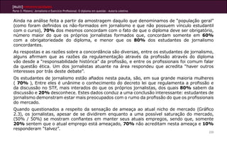 [Multi]rreferencialidades
Parte 3: Pôsters| Jornalismo e Exercício Profissional: O diploma em questão - Autoria coletiva


Ainda na análise feita a partir da amostragem daquilo que denominamos de “população geral”
(como foram definidos os não-formados em jornalismo e que não possuem vínculo estudantil
com o curso), 70% dos mesmos concordam com o fato de que o diploma deve ser obrigatório,
número maior do que os próprios jornalistas formados que, concordam somente em 60%
com a obrigatoriedade do diploma, e menor que os 80% dos estudantes de jornalismo
concordantes.
As respostas e as razões sobre a concordância são diversas, entre os estudantes de jornalismo,
alguns afirmam que as razões da regulamentação através da profissão através do diploma
vão desde a “responsabilidade histórica” da profissão, e entre os profissionais foi comum falar
da questão ética. Um dos jornalistas atuante na área respondeu que acredita “haver outros
interesses por trás deste debate”.
Os estudantes de jornalismo estão afiados nesta pauta, são, em sua grande maioria mulheres
( 70% ), Entre eles é unânime o conhecimento do decreto lei que regulamenta a profissão e
da discussão no STF, mais interados do que os próprios jornalistas, dos quais 80% sabem da
discussão e 20% desconhece. Estes dados conduz a uma conclusão interessante: estudantes de
jornalismo demonstram estar mais preocupados com o rumo da profissão do que os profissionais
do mercado.
Quando questionados a respeito da sensação de ameaça ao atual nicho de mercado (Gráfico
2.3), os jornalistas, apesar de se dividirem enquanto a uma possível saturação do mercado,
(50% / 50%) se mostram confiantes em manter seus atuais empregos, sendo que, somente
20% sentem que o atual emprego está ameaçado, 70% não acreditam nesta ameaça e 10%
responderam “talvez”.
                                                                                                 220
 