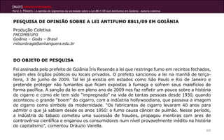 [Multi]rreferencialidades
Parte 3: Pôsters | A opinião de segmentos da sociedade sobre a Lei 8811/09 (Lei Antifumo) em Goiânia - Autoria coletiva



PESQUISA DE OPINIÃO SOBRE A LEI ANTIFUMO 8811/09 EM GOIÂNIA
Produção Coletiva
FACOMB/UFG
Goiânia – Goiás – Brasil
milsonbraga@anhanguera.edu.br



DO OBJETO DE PESQUISA

Foi assinada pelo prefeito de Goiânia Íris Resende a lei que restringe fumo em recintos fechados,
sejam eles órgãos públicos ou locais privados. O prefeito sancionou a lei na manhã de terça-
feira, 3 de junho de 2009. Tal lei já existia em estados como São Paulo e Rio de Janeiro e
pretende proteger não fumantes que ficam expostos à fumaça e sofrem seus malefícios de
forma pacífica. A sanção da lei em pleno ano de 2009 nos faz refletir um pouco sobre a história
do cigarro e como ele tem sido “impregnado” na vida de tantas pessoas desde 1930, quando
aconteceu o grande “boom” do cigarro, com a indústria hollywoodiana, que passava a imagem
do cigarro como símbolo da modernidade. “Os fabricantes de cigarro levaram 40 anos para
admitir o que já sabiam desde os anos 1950: o fumo causa câncer de pulmão. Nesse período,
a indústria do tabaco cometeu uma sucessão de fraudes, propagou mentiras com ares de
controvérsia científica e enganou os consumidores num nível provavelmente inédito na história
do capitalismo”, comentou Dráuzio Varella.
                                                                                                                          222
 