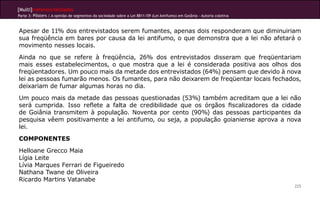 [Multi]rreferencialidades
Parte 3: Pôsters | A opinião de segmentos da sociedade sobre a Lei 8811/09 (Lei Antifumo) em Goiânia - Autoria coletiva



Apesar de 11% dos entrevistados serem fumantes, apenas dois responderam que diminuiriam
sua freqüência em bares por causa da lei antifumo, o que demonstra que a lei não afetará o
movimento nesses locais.
Ainda no que se refere à freqüência, 26% dos entrevistados disseram que freqüentariam
mais esses estabelecimentos, o que mostra que a lei é considerada positiva aos olhos dos
freqüentadores. Um pouco mais da metade dos entrevistados (64%) pensam que devido à nova
lei as pessoas fumarão menos. Os fumantes, para não deixarem de freqüentar locais fechados,
deixariam de fumar algumas horas no dia.
Um pouco mais da metade das pessoas questionadas (53%) também acreditam que a lei não
será cumprida. Isso reflete a falta de credibilidade que os órgãos fiscalizadores da cidade
de Goiânia transmitem à população. Noventa por cento (90%) das pessoas participantes da
pesquisa vêem positivamente a lei antifumo, ou seja, a população goianiense aprova a nova
lei.
COMPONENTES
Helloane Grecco Maia
Lígia Leite
Lívia Marques Ferrari de Figueiredo
Nathana Twane de Oliveira
Ricardo Martins Vatanabe
                                                                                                                          225
 