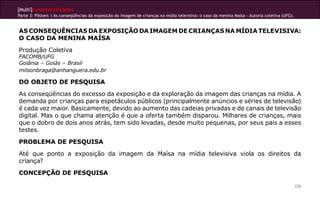 [Multi]rreferencialidades
Parte 3: Pôsters | As conseqüências da exposição da imagem de crianças na mídia televisiva: o caso da menina Maísa - Autoria coletiva (UFG).


AS CONSEQUÊNCIAS DA EXPOSIÇÃO DA IMAGEM DE CRIANÇAS NA MÍDIA TELEVISIVA:
O CASO DA MENINA MAÍSA
Produção Coletiva
FACOMB/UFG
Goiânia – Goiás – Brasil
milsonbraga@anhanguera.edu.br

DO OBJETO DE PESQUISA
As conseqüências do excesso da exposição e da exploração da imagem das crianças na mídia. A
demanda por crianças para espetáculos públicos (principalmente anúncios e séries de televisão)
é cada vez maior. Basicamente, devido ao aumento das cadeias privadas e de canais de televisão
digital. Mas o que chama atenção é que a oferta também disparou. Milhares de crianças, mais
que o dobro de dois anos atrás, tem sido levadas, desde muito pequenas, por seus pais a esses
testes.
PROBLEMA DE PESQUISA
Até que ponto a exposição da imagem da Maísa na mídia televisiva viola os direitos da
criança?
CONCEPÇÃO DE PESQUISA

                                                                                                                                               226
 