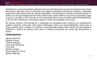 [Multi]rreferencialidades
Parte 3: Pôsters | As conseqüências da exposição da imagem de crianças na mídia televisiva: o caso da menina Maísa - Autoria coletiva (UFG).


Desta forma, os assuntos desenvolvidos tornar-se-iam úteis para o aprimoramento do senso crítico
dos jovens, algo que vem se perdendo com alguns processos educativos errôneos, motivados
ainda mais pelo atual modo de vida da sociedade. O importante no âmbito comunicacional é o
saber ouvir, ter apuração do senso crítico. Nesse caso, deve-se filtrar o que se vê, para poder julgar
o certo e o errado, e não incorrer no erro de aceitar tudo o que se vende indiscriminadamente,
a fim de não incentivar a ocorrência cada vez maior de situações como esta.
No campo jurídico, recomenda-se a realização de propostas para melhoria do ordenamento
jurídico nacional, como leis onde sejam tipificados crimes de responsabilidade, tanto para a
mídia, quanto para a família e o Estado. A especificação destes tipos penais em leis facilitaria
bastante o acesso ao público, bem como a análise processual por parte dos promotores e
juízes.
COMPONENTES
Adriana Moreno
Gláucia França
Juliana Menezes
Lana Julia Rodrigues
Lívia Dias
Michele Araújo
Paula Valquíria Torres
Raíssa Albernaz
                                                                                                                                               230
 
