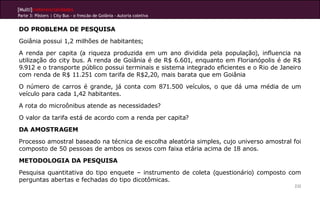 [Multi]rreferencialidades
Parte 3: Pôsters | City Bus - o frescão de Goiânia - Autoria coletiva


DO PROBLEMA DE PESQUISA
Goiânia possui 1,2 milhões de habitantes;
A renda per capita (a riqueza produzida em um ano dividida pela população), influencia na
utilização do city bus. A renda de Goiânia é de R$ 6.601, enquanto em Florianópolis é de R$
9.912 e o transporte público possui terminais e sistema integrado eficientes e o Rio de Janeiro
com renda de R$ 11.251 com tarifa de R$2,20, mais barata que em Goiânia
O número de carros é grande, já conta com 871.500 veículos, o que dá uma média de um
veículo para cada 1,42 habitantes.
A rota do microônibus atende as necessidades?
O valor da tarifa está de acordo com a renda per capita?
DA AMOSTRAGEM
Processo amostral baseado na técnica de escolha aleatória simples, cujo universo amostral foi
composto de 50 pessoas de ambos os sexos com faixa etária acima de 18 anos.
METODOLOGIA DA PESQUISA
Pesquisa quantitativa do tipo enquete – instrumento de coleta (questionário) composto com
perguntas abertas e fechadas do tipo dicotômicas.
                                                                                            232
 