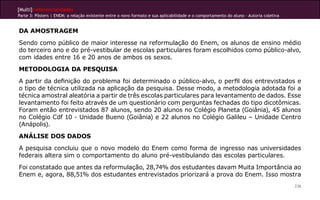 [Multi]rreferencialidades
Parte 3: Pôsters | ENEM: a relação existente entre o novo formato e sua aplicabilidade e o comportamento do aluno - Autoria coletiva


DA AMOSTRAGEM
Sendo como público de maior interesse na reformulação do Enem, os alunos de ensino médio
do terceiro ano e do pré-vestibular de escolas particulares foram escolhidos como público-alvo,
com idades entre 16 e 20 anos de ambos os sexos.
METODOLOGIA DA PESQUISA
A partir da definição do problema foi determinado o público-alvo, o perfil dos entrevistados e
o tipo de técnica utilizada na aplicação da pesquisa. Desse modo, a metodologia adotada foi a
técnica amostral aleatória a partir de três escolas particulares para levantamento de dados. Esse
levantamento foi feito através de um questionário com perguntas fechadas do tipo dicotômicas.
Foram então entrevistados 87 alunos, sendo 20 alunos no Colégio Planeta (Goiânia), 45 alunos
no Colégio Cdf 10 - Unidade Bueno (Goiânia) e 22 alunos no Colégio Galileu – Unidade Centro
(Anápolis).
ANÁLISE DOS DADOS
A pesquisa concluiu que o novo modelo do Enem como forma de ingresso nas universidades
federais altera sim o comportamento do aluno pré-vestibulando das escolas particulares.
Foi constatado que antes da reformulação, 28,74% dos estudantes davam Muita Importância ao
Enem e, agora, 88,51% dos estudantes entrevistados priorizará a prova do Enem. Isso mostra
                                                                                                                                       236
 