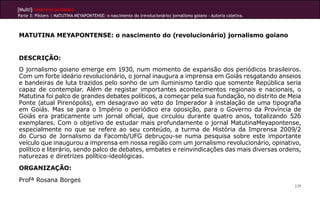 [Multi]rreferencialidades
Parte 3: Pôsters | MATUTINA MEYAPONTENSE: o nascimento do (revolucionário) jornalismo goiano - Autoria coletiva.



MATUTINA MEYAPONTENSE: o nascimento do (revolucionário) jornalismo goiano


DESCRIÇÃO:
O jornalismo goiano emerge em 1930, num momento de expansão dos periódicos brasileiros.
Com um forte ideário revolucionário, o jornal inaugura a imprensa em Goiás resgatando anseios
e bandeiras de luta trazidos pelo sonho de um iluminismo tardio que somente República seria
capaz de contemplar. Além de registar importantes acontecimentos regionais e nacionais, o
Matutina foi palco de grandes debates políticos, a começar pela sua fundação, no distrito de Meia
Ponte (atual Pirenópolis), em desagravo ao veto do Imperador à instalação de uma tipografia
em Goiás. Mas se para o Império o periódico era oposição, para o Governo da Província de
Goiás era praticamente um jornal oficial, que circulou durante quatro anos, totalizando 526
exemplares. Com o objetivo de estudar mais profundamente o jornal MatutinaMeyapontense,
especialmente no que se refere ao seu conteúdo, a turma de História da Imprensa 2009/2
do Curso de Jornalismo da Facomb/UFG debruçou-se numa pesquisa sobre este importante
veículo que inaugurou a imprensa em nossa região com um jornalismo revolucionário, opinativo,
político e literário, sendo palco de debates, embates e reinvindicações das mais diversas ordens,
naturezas e diretrizes político-ideológicas.
ORGANIZAÇÃO:
Profª Rosana Borges
                                                                                                                   239
 
