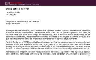 [Multi]rreferencialidades
Parte 4: Exposições| Ensaios sobre o não-ver - Lara Satler


Ensaio sobre o não-ver
Lara Lima Satler
FACOMB/UFG



“dirijo-me a sensibilidade de cada um”
 Fayga Ostrower


A imagem requer definição, diria um cientista, rigoroso em seu trabalho de classificar, catalogar
e nomear coisas e fenômenos. Permito-me aqui fazer uso da primeira pessoa, sob pena de
ser mal vista por esse meu colega de laboratório, mas é que há muito desacredito da tal
objetividade científica, independente do objeto estudado. Se o objeto escolhido é visual, aí é
que declaradamente torna-se improvável compreendê-lo apenas objetivamente.
Explico. Se Barbero (2002) convida Gramsi para nos lembrar de que aprendemos [e apreendemos]
somente aquilo que nos afeta, sugiro que comecemos a ver as imagens com mais afeto. Parece
que nós, da academia, tememos o campo da afeição e, por isso, catalogamos-no costumeiramente
de acrítico, classificando-o pela sua incapacidade de compreender os objetos que estudamos.
Acontece que a imagem para ser vista precisa ser percebida. E perceber não é possível apenas
pelos sentidos, tampouco somente pelo intelecto. Para perceber uma imagem é preciso ser
                                                                                              245
 