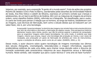 [Multi]rreferencialidades
Parte 4: Exposições| Ensaios sobre o não-ver - Lara Satler


Vejamos, por exemplo, que a exposição “A gente vê o mundo assim”, fruto de ações dos projetos
Pezinho de Jatobá e Cine e Foto no Bairro, coordenados pelas docentes da Universidade Federal
de Goiás, Ana Rita Vidica e Lisbeth de Oliveira, expressa um primeiro contato que crianças e
adolescentes, de um bairro periférico de Goiânia, têm com as máquinas de imagens de primeira
ordem, como classifica Dubois (2004), referindo-se à fotografia. Tal classificação, para o autor,
é o pano de fundo para pensar a relação que os homens, ao longo da história, estabelecem com
as imagens, suas técnicas de fabricação, bem como o estudo destas que se traduzem por um
saber-fazer, isto é, por uma tecnologia.
                    A expressão ‘novas tecnologias’ no domínio das imagens nos remete hoje a instrumentos técnicos
                    que vêm da informática e permitem a fabricação de objetos visuais. Uma perspectiva histórica
                    elementar mostra clara mente, porém, que não foi preciso esperar o advento do computador
                    para se engendrar imagens sobre bases tecnológicas. De certo modo, é evidente que toda
                    imagem, mesmo que arcaica, requer uma tecnologia (de produção ao menos, e por vezes de
                    recepção), pois pressupõe um gesto de fabricação de artefatos por meio de instrumentos,
                    regras e condições de eficácia, assim como de um saber. (DUBOIS, 2004, p. 31)

Desse modo, o autor discorre sobre quatro tecnologias de imagens inventadas nos últimos
dois séculos (fotografia, cinematógrafo, televisão/vídeo e imagem informática), seguindo
problemáticas estéticas de cada uma delas, para chamar nossa atenção sobre o discurso de
inovação sustentado pela característica maquínica de seus dispositivos versus a fabricação
humana. Neste sentido, vale ressaltar que para o autor técnica é “uma arte do fazer humano”

                                                                                                               247
 