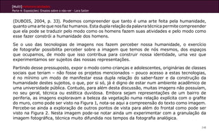[Multi]rreferencialidades
Parte 4: Exposições| Ensaios sobre o não-ver - Lara Satler


(DUBOIS, 2004, p. 33). Podemos compreender que tanto é uma arte feita pela humanidade,
quanto uma arte que nos faz humanos. Esta dupla relação da palavra técnica permite compreender
que ela pode se traduzir pelo modo como os homens fazem suas atividades e pelo modo como
esse fazer constrói a humanidade dos homens.

Se o uso das tecnologias de imagens nos fazem perceber nossa humanidade, o exercício
de fotografar possibilita perceber sobre a imagem que temos de nós mesmos, dos espaços
que ocupamos, de modo que isso contribua para construir nossa identidade, uma vez que
experimentamos ser sujeitos das nossas representações.

Partindo desse pressuposto, expor o modo como crianças e adolescentes, originárias de classes
sociais que teriam – não fosse os projetos mencionados – pouco acesso a estas tecnologias,
é no mínimo um modo de manifestar essa dupla relação do saber-fazer e da construção da
humanidade destes sujeitos, o que, por si só, já é digno de estar num ambiente acadêmico de
uma universidade pública. Contudo, para além desta discussão, muitas imagens não possuíam,
no seu geral, técnica ou estética duvidosa. Embora sejam representações de um bairro de
periferia, as imagens exploravam a beleza da vegetação numa relação explícita com o grafite
do muro, como pode ser visto na Figura 1, nota-se aqui a compreensão do texto como imagem.
Percebe-se ainda a exploração de outros pontos de vista para além do frontal como pode ser
visto na Figura 2. Nesta imagem pode-se notar ainda um experimentar com a granulação da
imagem fotográfica, técnica muito difundida nos tempos da fotografia analógica.

                                                                                           248
 