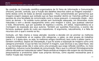 [Multi]rreferencialidades
Parte 4: Exposições| Ensaios sobre o não-ver - Lara Satler


Na condição de Comissão científico-organizadora da IV Feira de Informação e Comunicação
(Feicom), percebi, contudo, que a fruição dos detalhes descritos sobre as imagens expostas –
tanto destas como de todas as demais exposições – ficou comprometida por ignorarmos que
imagens exigem espaços que exibição que as faça ressaltar dentre as ‘manchas gráficas’ que
paredes de uma faculdade de comunicação como a nossa possuem. A exposição citada – bem
como as demais – foi exibida numa parede sem iluminação adequada, em dimensões muito
reduzidas e sem o devido espaçamento entre uma imagem e outra, que pudesse valorizar
o todo. Obviamente, que por questões de logística o evento, em edital, responsabilizou-se a
montagem da exposição aos seus autores. Também por questões financeiras, o evento não
forneceu qualquer ajuda de custo aos expositores. O argumento, naturalmente, é a falta de
recursos com o qual o evento se fez.
Contudo, um fato chama a nossa atenção: durante a decisão em se premiar os melhores
trabalhos, inicialmente só se cogitou três categorias, a saber, os dois grupos de trabalhos
(parte 1 e 2 desta obra, ou seja, os melhores artigos científicos), bem como o pôster (parte 3,
também científico). Depois de interpelação, é que foi aceito a exposição de imagens como uma
categoria premiável. O que tal fato nos ensina? A imagem, suas técnicas e seu saber-fazer, isto
é, sua tecnologia ainda não é vista como uma produção que exige reflexão científica, no meio
acadêmico, inclusive numa faculdade de comunicação. Mas o que é a ciência? Etimologicamente
ciência não pode ser traduzida por saber? Neste sentido as imagens não exigem de nós docentes,
pesquisadores e produtores saber suas próprias técnicas, como aquelas necessárias para a
melhor fruição das mesmas?
                                                                                            250
 