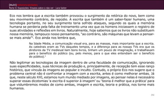 [Multi]rreferencialidades
Parte 4: Exposições| Ensaios sobre o não-ver - Lara Satler


Eco nos lembra que a escrita também provocou o surgimento da retórica do novo, bem como
seu movimento contrário, de repúdio. A escrita que também é um saber-fazer humano, uma
tecnologia portanto, no seu surgimento teria sofrido ataques, segundo os quais a memória
humana se perderia pela falta de treinamento uma vez que os homens iniciassem o registro de
suas atividades e reflexões em livros. Naturalmente, hoje sabemos que os livros não substituem
nossa memória, tampouco nosso pensamento, “ao contrário, são máquinas que levam a pensar-
se mais ainda”2. Eco ainda nos lembra que,
                    Na Idade Média, a comunicação visual era, para as massas, mais importante que a escrita.
                    As catedrais eram as TVs daqueles tempos, e a diferença para as nossas TVs era que os
                    diretores da TV medieval liam bons livros, tinham um pouco de imaginação, e trabalhavam
                    para o benefício do público (ou, pelo menos, para o que eles entendiam ser o benefício
                    do público).3

Não legitimar as tecnologias da imagem dentro de uma faculdade de comunicação, ignorando
suas especificidades, suas técnicas de produção e, principalmente, de recepção tem esse ranço
histórico, que vincula às imagens ao popular e inculto. Contudo, o próprio Eco nos sugere que o
problema central não é confrontar a imagem com a escrita, antes é como melhorar ambas. Já
que, neste século XXI, estamos num mundo mediado por imagens, ao pensar nelas é necessário
superar essas dicotomias ‘a escrita é superior à imagem’ ou ‘teoria é melhor que a prática’ para
que vislumbremos modos de como ambas, imagem e escrita, teoria e prática, nos torne mais
humanos.

                                                                                                         252
 