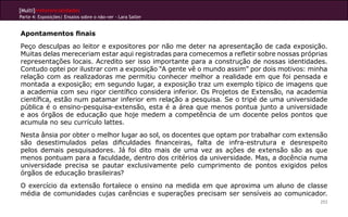 [Multi]rreferencialidades
Parte 4: Exposições| Ensaios sobre o não-ver - Lara Satler


Apontamentos finais
Peço desculpas ao leitor e expositores por não me deter na apresentação de cada exposição.
Muitas delas mereceriam estar aqui registradas para comecemos a refletir sobre nossas próprias
representações locais. Acredito ser isso importante para a construção de nossas identidades.
Contudo optei por ilustrar com a exposição “A gente vê o mundo assim” por dois motivos: minha
relação com as realizadoras me permitiu conhecer melhor a realidade em que foi pensada e
montada a exposição; em segundo lugar, a exposição traz um exemplo típico de imagens que
a academia com seu rigor científico considera inferior. Os Projetos de Extensão, na academia
científica, estão num patamar inferior em relação a pesquisa. Se o tripé de uma universidade
pública é o ensino-pesquisa-extensão, esta é a área que menos pontua junto a universidade
e aos órgãos de educação que hoje medem a competência de um docente pelos pontos que
acumula no seu currículo lattes.
Nesta ânsia por obter o melhor lugar ao sol, os docentes que optam por trabalhar com extensão
são desestimulados pelas dificuldades financeiras, falta de infra-estrutura e desrespeito
pelos demais pesquisadores. Já foi dito mais de uma vez as ações de extensão são as que
menos pontuam para a faculdade, dentro dos critérios da universidade. Mas, a docência numa
universidade precisa se pautar exclusivamente pelo cumprimento de pontos exigidos pelos
órgãos de educação brasileiras?
O exercício da extensão fortalece o ensino na medida em que aproxima um aluno de classe
média de comunidades cujas carências e superações precisam ser sensíveis ao comunicador.
                                                                                           253
 