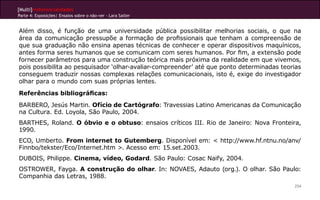 [Multi]rreferencialidades
Parte 4: Exposições| Ensaios sobre o não-ver - Lara Satler


Além disso, é função de uma universidade pública possibilitar melhorias sociais, o que na
área da comunicação pressupõe a formação de profissionais que tenham a compreensão de
que sua graduação não ensina apenas técnicas de conhecer e operar dispositivos maquínicos,
antes forma seres humanos que se comunicam com seres humanos. Por fim, a extensão pode
fornecer parâmetros para uma construção teórica mais próxima da realidade em que vivemos,
pois possibilita ao pesquisador ‘olhar-avaliar-compreender’ até que ponto determinadas teorias
conseguem traduzir nossas complexas relações comunicacionais, isto é, exige do investigador
olhar para o mundo com suas próprias lentes.
Referências bibliográficas:
BARBERO, Jesús Martin. Ofício de Cartógrafo: Travessias Latino Americanas da Comunicação
na Cultura. Ed. Loyola, São Paulo, 2004.
BARTHES, Roland. O óbvio e o obtuso: ensaios críticos III. Rio de Janeiro: Nova Fronteira,
1990.
ECO, Umberto. From internet to Gutemberg. Disponível em: < http://www.hf.ntnu.no/anv/
Finnbo/tekster/Eco/Internet.htm >. Acesso em: 15.set.2003.
DUBOIS, Philippe. Cinema, vídeo, Godard. São Paulo: Cosac Naify, 2004.
OSTROWER, Fayga. A construção do olhar. In: NOVAES, Adauto (org.). O olhar. São Paulo:
Companhia das Letras, 1988.
                                                                                           254
 