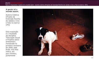 [Multi]rreferencialidades
Parte 4: Exposições| A gente vê o mundo assim - Autoria coletiva (Projetos de Extensão Pezinho de Jatobá e Cine e Foto no bairro/ UFG)


A gente vê o
mundo assim.

Autoria Coletiva
(Projeto de
Extensão Pezinho
de Jatobá e Cine
e Foto no bairro/
UFG)



Esta exposição
é o resultado
da disciplina
“Educação Visual
e Projetos sócio-
ambientais”,
ministrada no
primeiro semestre
de 2009, pela
Profa. Ana Rita
Vidica, em
que orientou,
juntamente
                                                                                                                                         256
 