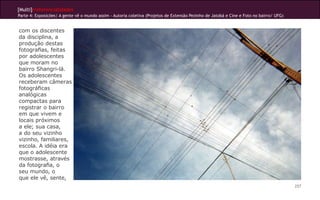 [Multi]rreferencialidades
Parte 4: Exposições| A gente vê o mundo assim - Autoria coletiva (Projetos de Extensão Pezinho de Jatobá e Cine e Foto no bairro/ UFG)


com os discentes
da disciplina, a
produção destas
fotografias, feitas
por adolescentes
que moram no
bairro Shangri-lá.
Os adolescentes
receberam câmeras
fotográficas
analógicas
compactas para
registrar o bairro
em que vivem e
locais próximos
a ele; sua casa,
a do seu vizinho
vizinho, familiares,
escola. A idéia era
que o adolescente
mostrasse, através
da fotografia, o
seu mundo, o
que ele vê, sente,
                                                                                                                                         257
 