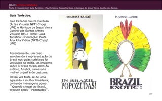 [Multi]rreferencialidades
Parte 4: Exposições| Guia Turístico - Paul Cézanne Souza Cardoso e Monique de Jesus Vieira Coelho dos Santos.


Guia Turístico.

Paul Cézanne Souza Cardoso
(Artes Visuais/ NPTI-Cnpq/
UFG) e Monique de Jesus Vieira
Coelho dos Santos (Artes
Visuais/ UFG). Tema: Guia
Turístico. Orientação: Profa.
Ana Rita Vidica (NPTI-Cnpq/
UFG)


Recentemente, um caso
envolvendo a representação do
Brasil nos guias turísticos foi
veiculado na mídia. As imagens
sobre o Brasil foram além do
exótico, futebol, carnaval e
mulher o qual é de costume.
Dessa vez trata-se de uma
agressão a mulher brasileira,
contendo mensagens como:
´´Quando chegar ao Brasil,
procure pelas ´´Popozudas´ ´,
                                                                                                                259
 