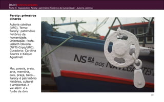 [Multi]rreferencialidades
Parte 4: Exposições| Paraty: patrimônio histórico da humanidade - Autoria coletiva


Paraty: primeiros
olhares

Autoria coletiva
(UFG). Tema:
Paraty: patrimônio
histórico da
humanidade.
Orientação: Profa.
Lisbeth Oliveira
(NPTI-Cnpq/UFG).
Curadoria: Carolina
Soares e Kaíque
Agostineti



Mar, poesia, areia,
arte, memória,
cais, praça, beco...
Paraty é patrimônio
histórico, cultural
e ambiental, e
vai além: é a
fusão de dois
                                                                                     261
 