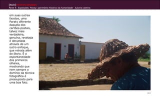 [Multi]rreferencialidades
Parte 4: Exposições| Paraty: patrimônio histórico da humanidade - Autoria coletiva


em suas outras
facetas, uma
Paraty diferente
daquela dos
cartões-postais,
talvez mais
verdadeira,
genuína, revelada
e desvelada
através de um
outro enfoque,
que retrata além
do óbvio. É a
espontaneidade
dos primeiros
olhares,
mostrando que
nem sempre o
domínio da técnica
fotográfica é
pressuposto para
uma boa foto.


                                                                                     263
 