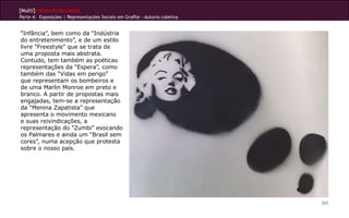 [Multi]rreferencialidades
Parte 4: Exposições | Representações Sociais em Grafite - Autoria coletiva


“Infância”, bem como da “Indústria
do entretenimento”, e de um estilo
livre “Freestyle” que se trata de
uma proposta mais abstrata.
Contudo, tem também as poéticas
representações da “Espera”, como
também das “Vidas em perigo”
que representam os bombeiros e
de uma Marlin Monroe em preto e
branco. A partir de propostas mais
engajadas, tem-se a representação
da “Menina Zapatista” que
apresenta o movimento mexicano
e suas reivindicações, a
representação do “Zumbi” evocando
os Palmares e ainda um “Brasil sem
cores”, numa acepção que protesta
sobre o nosso país.




                                                                             265
 