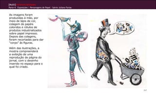 [Multi]rreferencialidades
Parte 4: Exposições | Personagens de Papel - Salvio Juliano Farias


As imagens foram
produzidas à mão, por
meio de lápis de cor,
colagem de papéis
coloridos e rótulos de
produtos industrializados
sobre papel impresso.
Depois das colagens,
foram recortadas para dar
“corpo” às figuras.

Além das ilustrações, a
mostra compreenderá
a exibição de uma
reprodução de página do
jornal, com o desenho
inserido no espaço para o
qual foi criado.




                                                                     267
 