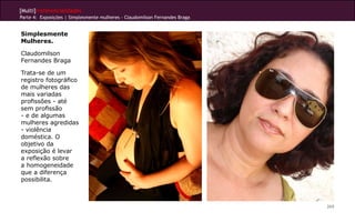 [Multi]rreferencialidades
Parte 4: Exposições | Simplesmente mulheres - Claudomilson Fernandes Braga


Simplesmente
Mulheres.

Claudomilson
Fernandes Braga

Trata-se de um
registro fotográfico
de mulheres das
mais variadas
profissões - até
sem profissão
- e de algumas
mulheres agredidas
- violência
doméstica. O
objetivo da
exposição é levar
a reflexão sobre
a homogeneidade
que a diferença
possibilita.



                                                                             269
 