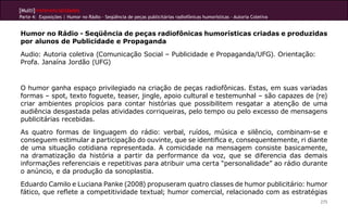 [Multi]rreferencialidades
Parte 4: Exposições | Humor no Rádio - Seqüência de peças publicitárias radiofônicas humorísticas - Autoria Coletiva


Humor no Rádio - Seqüência de peças radiofônicas humorísticas criadas e produzidas
por alunos de Publicidade e Propaganda
Audio: Autoria coletiva (Comunicação Social – Publicidade e Propaganda/UFG). Orientação:
Profa. Janaína Jordão (UFG)


O humor ganha espaço privilegiado na criação de peças radiofônicas. Estas, em suas variadas
formas – spot, texto foguete, teaser, jingle, apoio cultural e testemunhal – são capazes de (re)
criar ambientes propícios para contar histórias que possibilitem resgatar a atenção de uma
audiência desgastada pelas atividades corriqueiras, pelo tempo ou pelo excesso de mensagens
publicitárias recebidas.
As quatro formas de linguagem do rádio: verbal, ruídos, música e silêncio, combinam-se e
conseguem estimular a participação do ouvinte, que se identifica e, consequentemente, ri diante
de uma situação cotidiana representada. A comicidade na mensagem consiste basicamente,
na dramatização da história a partir da performance da voz, que se diferencia das demais
informações referenciais e repetitivas para atribuir uma certa “personalidade” ao rádio durante
o anúncio, e da produção da sonoplastia.
Eduardo Camilo e Luciana Panke (2008) propuseram quatro classes de humor publicitário: humor
fático, que reflete a competitividade textual; humor comercial, relacionado com as estratégias
                                                                                                                       275
 