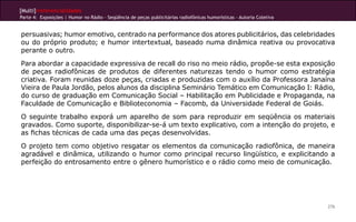 [Multi]rreferencialidades
Parte 4: Exposições | Humor no Rádio - Seqüência de peças publicitárias radiofônicas humorísticas - Autoria Coletiva


persuasivas; humor emotivo, centrado na performance dos atores publicitários, das celebridades
ou do próprio produto; e humor intertextual, baseado numa dinâmica reativa ou provocativa
perante o outro.
Para abordar a capacidade expressiva de recall do riso no meio rádio, propõe-se esta exposição
de peças radiofônicas de produtos de diferentes naturezas tendo o humor como estratégia
criativa. Foram reunidas doze peças, criadas e produzidas com o auxílio da Professora Janaína
Vieira de Paula Jordão, pelos alunos da disciplina Seminário Temático em Comunicação I: Rádio,
do curso de graduação em Comunicação Social – Habilitação em Publicidade e Propaganda, na
Faculdade de Comunicação e Biblioteconomia – Facomb, da Universidade Federal de Goiás.
O seguinte trabalho exporá um aparelho de som para reproduzir em seqüência os materiais
gravados. Como suporte, disponibilizar-se-á um texto explicativo, com a intenção do projeto, e
as fichas técnicas de cada uma das peças desenvolvidas.
O projeto tem como objetivo resgatar os elementos da comunicação radiofônica, de maneira
agradável e dinâmica, utilizando o humor como principal recurso lingüístico, e explicitando a
perfeição do entrosamento entre o gênero humorístico e o rádio como meio de comunicação.




                                                                                                                       276
 