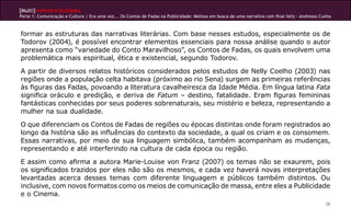[Multi]rreferencialidades
Parte 1: Comunicação e Cultura | Era uma vez... Os Contos de Fadas na Publicidade: Melissa em busca de uma narrativa com final feliz - Andressa Cunha



formar as estruturas das narrativas literárias. Com base nesses estudos, especialmente os de
Todorov (2004), é possível encontrar elementos essenciais para nossa análise quando o autor
apresenta como “variedade do Conto Maravilhoso”, os Contos de Fadas, os quais envolvem uma
problemática mais espiritual, ética e existencial, segundo Todorov.

A partir de diversos relatos históricos considerados pelos estudos de Nelly Coelho (2003) nas
regiões onde a população celta habitava (próximo ao rio Sena) surgem as primeiras referências
às figuras das Fadas, povoando a literatura cavalheiresca da Idade Média. Em língua latina Fata
significa oráculo e predição, e deriva de Fatum – destino, fatalidade. Eram figuras femininas
fantásticas conhecidas por seus poderes sobrenaturais, seu mistério e beleza, representando a
mulher na sua dualidade.

O que diferenciam os Contos de Fadas de regiões ou épocas distintas onde foram registrados ao
longo da história são as influências do contexto da sociedade, a qual os criam e os consomem.
Essas narrativas, por meio de sua linguagem simbólica, também acompanham as mudanças,
representando e até interferindo na cultura de cada época ou região.

E assim como afirma a autora Marie-Louise von Franz (2007) os temas não se exaurem, pois
os significados trazidos por eles não são os mesmos, e cada vez haverá novas interpretações
levantadas acerca desses temas com diferente linguagem e públicos também distintos. Ou
inclusive, com novos formatos como os meios de comunicação de massa, entre eles a Publicidade
e o Cinema.
                                                                                                                                                  28
 