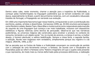 [Multi]rreferencialidades
Parte 1: Comunicação e Cultura | Era uma vez... Os Contos de Fadas na Publicidade: Melissa em busca de uma narrativa com final feliz - Andressa Cunha




Dentre estes cabe, neste momento, chamar a atenção para a trajetória da Publicidade, a
começar pelas transformações na linguagem publicitária que se tornam evidentes em cada
época, especialmente no Brasil, a partir dos primeiros reclames, com um vocabulário rebuscado
trazidos de Portugal, a Propaganda vai narrando sua evolução.

Em 1900 uma importante fase toma lugar nessa história, enriquecendo-a com a contribuição dos
escritores, poetas, artistas e desenhistas. Carrascoza (1999, pp. 83-84) enumera personagens
como Monteiro Lobato, Bastos Tigre, Olavo Bilac e muitos outros como responsáveis pela inserção
do requinte de uma linguagem que começa a ser mais trabalhada, inclusive com dispositivos
estilísticos e figuras retóricas como técnica de persuasão. Observa-se que nas narrativas
publicitárias, os universos mágicos são construídos para envolver o produto no contexto do
consumo, tornando-o um objeto social. “Lá, no mundo do anúncio, a criança é sorriso, a mulher
desejo, o homem plenitude, a velhice beatificação. Sempre a mesa farta, a sagrada família,
a sedução. Mundo nem enganoso nem verdadeiro, simplesmente porque seu registro é o da
mágica. (ROCHA, 1995, p.25).”

Daí se percebe que os Contos de Fadas e a Publicidade convergem na construção de sentido
com a utilização de uma ferramenta comum: a fantasia. De acordo com o Vocabulário da
Psicanálise pode-se referir à Fantasia como “Roteiro imaginário em que o sujeito está presente
e que representa, de modo mais ou menos deformado pelos processos defensivos, a realização
                                                                                                                                                  29
 