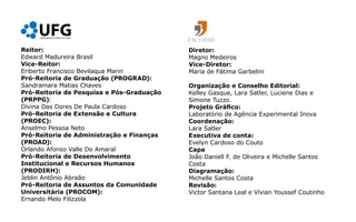 Reitor:                                    Diretor:
Edward Madureira Brasil                    Magno Medeiros
Vice-Reitor:                               Vice-Diretor:
Eriberto Francisco Bevilaqua Marin         Maria de Fátima Garbelini
Pró-Reitoria de Graduação (PROGRAD):
Sandramara Matias Chaves                   Organização e Conselho Editorial:
Pró-Reitoria de Pesquisa e Pós-Graduação   Kelley Gasque, Lara Satler, Luciene Dias e
(PRPPG):                                   Simone Tuzzo.
Divina Das Dores De Paula Cardoso          Projeto Gráfico:
Pró-Reitoria de Extensão e Cultura         Laboratório de Agência Experimental Inova
(PROEC):                                   Coordenação:
Anselmo Pessoa Neto                        Lara Satler
Pró-Reitoria de Administração e Finanças   Executiva de conta:
(PROAD):                                   Evelyn Cardoso do Couto
Orlando Afonso Valle Do Amaral             Capa
Pró-Reitoria de Desenvolvimento            João Daniell F. de Oliveira e Michelle Santos
Institucional e Recursos Humanos           Costa
(PRODIRH):                                 Diagramação:
Jeblin Antônio Abraão                      Michelle Santos Costa
Pró-Reitoria de Assuntos da Comunidade     Revisão:
Universitária (PROCOM):                    Victor Santana Leal e Vívian Youssef Coutinho
Ernando Melo Filizzola
 