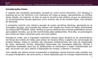 [Multi]rreferencialidades
Parte 1: Comunicação e Cultura | Era uma vez... Os Contos de Fadas na Publicidade: Melissa em busca de uma narrativa com final feliz - Andressa Cunha


Considerações Finais
A respeito dos resultados alcançados, percebe-se, entre outros elementos, com destaque a
presença de um ser feminino e um masculino em todas as peças, representando os conflitos
dessa relação, em especial, na fase na qual se encontra esse público, já que na adolescência
os comportamentos sexuais aparecem como motivos não só de transformação, mas também
de discussão.
A campanha constrói uma releitura peculiar de quatro narrativas literárias, apontando-se na
mensagem da peça, uma inversão dos valores com relação aos Contos de Fadas, direcionados
às crianças (BETTELHEIM, 1992). Verifica-se que as releituras dos anúncios publicitários servem
para adaptar enredos, que já são reconhecidos pelos adolescentes. Para eles, os personagens
dos Contos de Fadas cresceram junto com esse público.
Ressalta-se então, que a linguagem publicitária dessas peças apropria-se de características
narrativas dos Contos de Fadas, para atingir de maneira eficaz o objetivo de comunicação do
produto Melissa. Todos os sentidos são expressos simbolicamente por meio da organização
de cores, elementos, formas, disposições observadas nas mensagens plásticas, icônicas e
linguísticas analisadas, para que os adolescentes as interpretem e sejam impulsionados por
elas, de acordo com seus valores e disposições de compra, a efetivar o consumo.
Com relação aos valores morais incorporados e adaptados nesses anúncios cabe ressaltar que
as peças transgridem, até certo ponto, a moral repassada para as crianças implicitamente nas
                                                                                                                                                  33
 